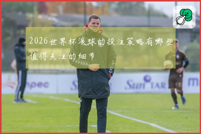 2026世界杯滚球的投注策略有哪些值得关注的细节