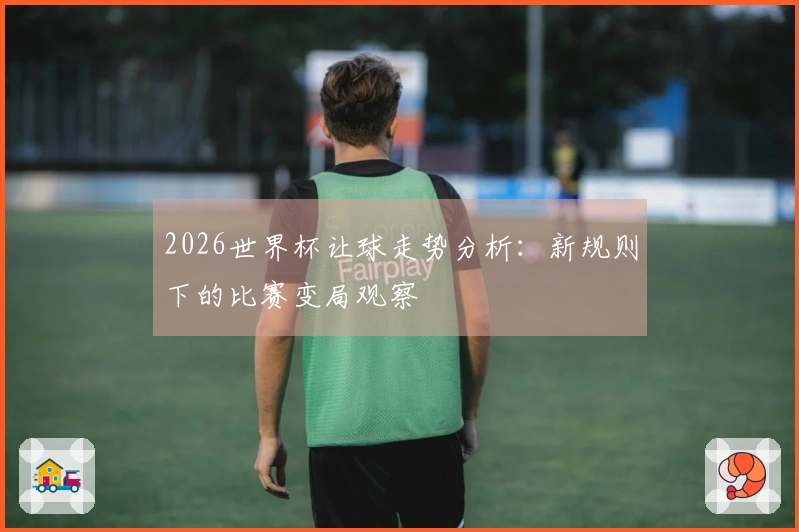 2026世界杯让球走势分析：新规则下的比赛变局观察